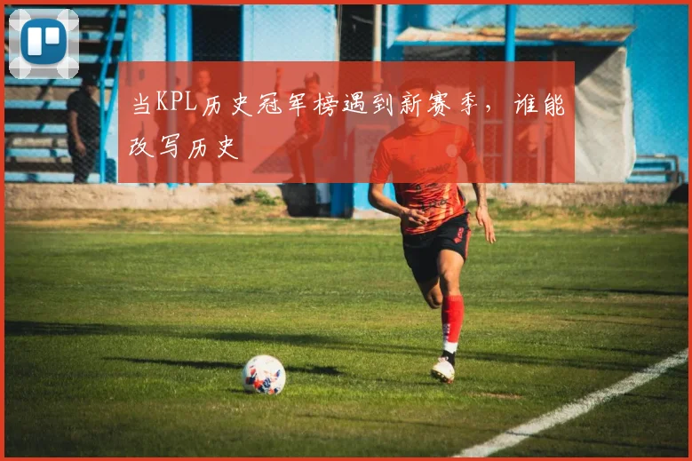 当KPL历史冠军榜遇到新赛季，谁能改写历史