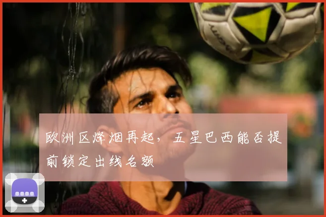 欧洲区烽烟再起,五星巴西能否提前锁定出线名额