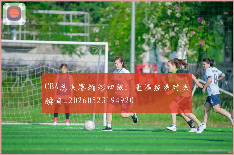 CBA总决赛精彩回放:重温经典对决瞬间_20260523194920