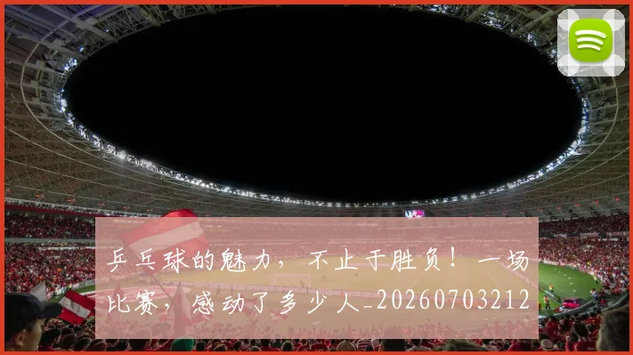 乒乓球的魅力,不止于胜负!一场比赛,感动了多少人_20260703212257