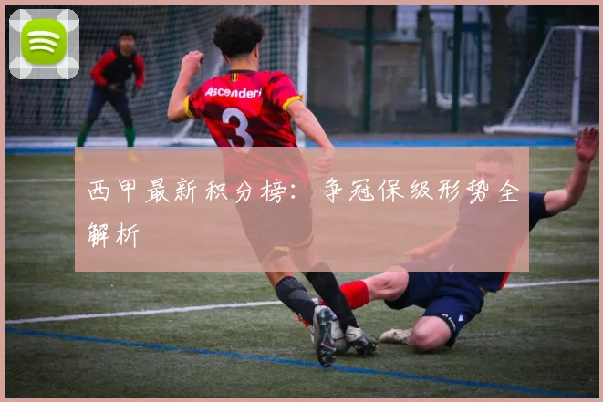 西甲最新积分榜:争冠保级形势全解析