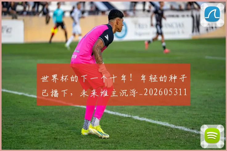 世界杯的下一个十年!年轻的种子已播下,未来谁主沉浮_20260531151441