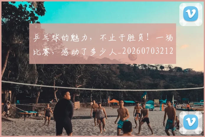 乒乓球的魅力,不止于胜负!一场比赛,感动了多少人_20260703212257