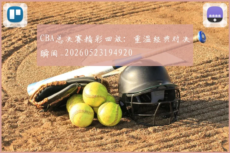 CBA总决赛精彩回放：重温经典对决瞬间_20260523194920
