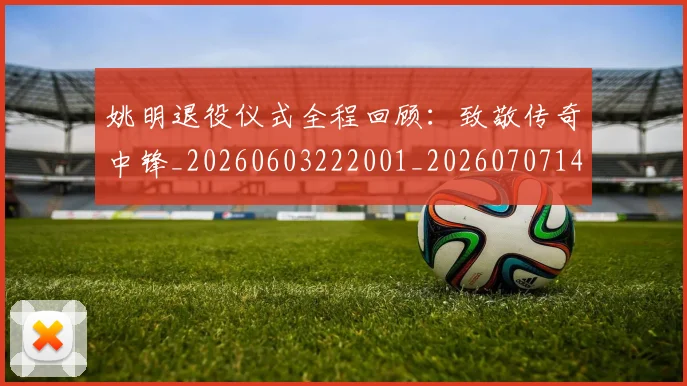 姚明退役仪式全程回顾:致敬传奇中锋_20260603222001_20260707143553