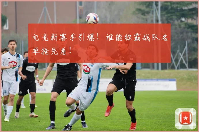 电竞新赛季引爆！谁能称霸战队名单抢先看！